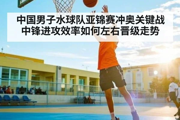 中国男子水球队亚锦赛冲奥关键战中锋进攻效率如何左右晋级走势